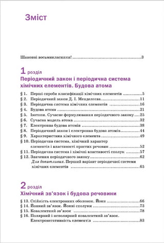 Зміст
Шановні восьмикласники!.....................................................................З
1 розділ
Періодичний закон і періодична система
хімічних елементів. Будова атома
§ 1. Перші спроби класифікації хімічних елементів................. 5
§ 2. Періодичний закон Д. І. Менделєєва.....................................11
§ 3. Періодична система хімічних елементів .............................16
§ 4. Будова атом а..................................................................................21
§ 5. Ізотопи. Сучасне формулювання періодичного закону'....25
§ 6. Сучасна модель атом а.................................................................32
§ 7. Електронна будова атом ів.........................................................38
§ 8. Періодичний закон і електронна будова атомів................. 44
§ 9. Характеристика хімічного елемента.....................................49
§ 10. Періодична система, хімічний характер
елементів і властивості простих речовин..............................52
§11. Періодична система і хімічні властивості сполук .............57
§ 12. Значення періодичного закону..................................................62
Для допитливих. Перший варіант періодичної системи
хімічних елементів ..................................................................... 65
розділ
Хімічний зв’язок і будова речовини
§13. Стійкість електронних оболонок. Й они.................................66
§14. Йонний зв’язок. Йонні сполуки...............................................73
§15. Ковалентний зв’язок ...................................................................78
§16. Полярний і неполярний ковалентний зв’язок.
Електронегативність елементів ...............................................83
 