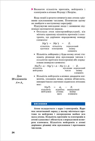 ►Визначте кількість протонів, нейтронів і
електронів в атомах Флуору і Натрію.
Для
20 елементів
А » А т
Будь-який із решти елементів має атоми з різ­
ними нуклонними числами. Пояснення цьому
ви знайдете в наступному параграфі.
Підсумуємо викладене вище і запишемо від­
повідні математичні вирази.
• Оскільки атом електронейтральний, він
містить однакову кількість протонів і елек­
тронів, що дорівнює порядковому номеру
елемента:
ІУ(р') = Ще ) = г .
кількість кількість порядковий
протонів електронів номер
елемента
• Кількість нейтронів у будь-якому атомі ста­
новить різницю між нуклонним числом і
кількістю протонів (електронів) або поряд­
ковим номером елемента:
Щп°) = А - М ( р ' ) = А - Щ е ~ ) - А - г.
кількість нуклонне порядковий
нейтронів число номер
елемента
• Кількість нейтронів в атомах двадцяти еле­
ментів, указаних вище, можна обчислити,
використавши значення відносних атомних
мас:
Щп°) = А т - г .
кількість відносна порядковий
нейтронів атомна номер
маса елемента
ВИСНОВКИ
Атом складається з ядра і електронів. Ядро
має позитивний заряд; у ньому містяться про­
тони та нейтрони і зосереджена майже вся
маса атома. Кількість протонів та електронів в
атомі однакова і збігається з порядковим номе­
ром елемента. К ількість нейтронів в атомі
дорівнює різниці між нуклонним і протонним
числами.
24
 