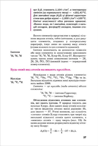 Ізотопи
1Н, 2Н, 3Н
кул 0 20, становить 1,104 г/см3, а температура
кипіння (за нормального тиску) — +101,43 °С.
Для звичайної води (Н20) ці фізичні характери­
стики вам добре відомі — 1,000 г/см3і +100 °С.
Хімічні властивості обох речовин однакові.
«Важка» вода, як і звичайна, взаємодіє з каль­
цій оксидом, фосфор(І) оксидом, іншими спо­
луками.
Багато елементів представлено в природі кіль­
кома видами атомів, тобто ізотопами, а для двад­
цяти елементів, згаданих у попередньому
параграфі, існує лише по одному виду атомів
(атоми кожного із цих елементів однакові).
Ізотопи позначають за допомогою символів
або назв елементів із зазначенням нуклонного
числа: ’Н, 2Н, 3Н, Хлор-35, Хлор-37. Використо­
вують також повні позначення ізотопів — ]Н,
2Н, ^Н, іІСІ, 17СІ (нижній індекс — порядковий
номер елемента).
Будь-який вид атомів називають нуклідом.
Нукліди
1Н, 12С, " К
Нуклідами є види атомів різних елементів:
1Н, 12С, 23Ма, 238и , 35С1, “ Ге, 109Аг, 138Ва та ін.
Загальна кількість відомих нині нуклідів стано­
вить майже 2300.
Ізотопи — це нукліди (види атомів) одного
елемента:
]Н, 2Н, 3Н — ізотопи Гідрогену;
12С, 13С — ізотопи Карбону.
Обчислення відносних атомних мас елемен­
тів, які мають ізотопи. У природі існують два
нукліди Хлору. Для одного виду атомів нуклон-
не число (відносна атомна маса) дорівнює 35,
для іншого — 37. Учені виявили, що кількість
«легких» атомів Хлору становить три чверті від
загальної кількості атомів цього елемента, а
«важких» атомів — одну чверть (мал. 13). За
цими даними можна розрахувати відносну атом­
ну масу Хлору:35
_3_
4
^т(СІ) 35 + — *37 = 35,5.
4
27
 