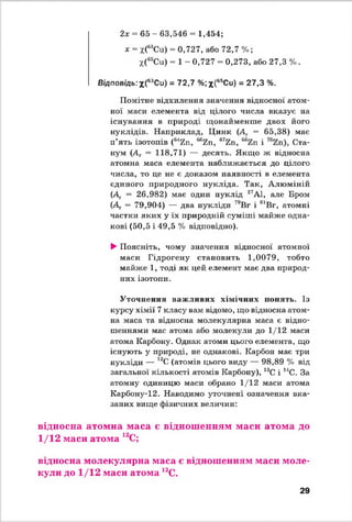 2х = 65 - 63,546 = 1,454;
* - х(68Си) = 0,727, або 72,7 %;
*(65Си) = 1 - 0,727 - 0,273, або 27,3 %.
Відповідь:х(63Си) = 72,7 %;х(65Си) = 27,3 %.
Помітне відхилення значення відносної атом­
ної маси елемента від цілого числа вказує на
існування в природі щонайменше двох його
нуклідів. Наприклад, Цинк (Д. = 65,38) має
п’ять ізотопів (“ 7.п, “ гп, в7гп, **2.п і Ста-
нум (Аг = 118,71) — десять. Якщо ж відносна
атомна маса елемента наближається до цілого
числа, то це не є доказом наявності в елемента
єдиного природного нукліда. Так, Алюміній
(Д. = 26,982) має один нуклід 27А1, але Бром
(Д = 79,904) — два нукліди 70Вг і 81Вг, атомні
частки яких у їх природній суміші майже одна­
кові (50,5 і 49,5 % відповідно).
►Поясніть, чому значення відносної атомної
маси Гідрогену становить 1,0079, тобто
майже 1, тоді як цей елемент має два природ­
них ізотопи.
Уточнення важливих хімічних понять. Із
курсу хімії 7 класу вам відомо, що відносна атом­
на маса та відносна молекулярна маса є відно­
шеннями мас атома або молекули до 1/12 маси
атома Карбону. Однак атоми цього елемента, що
існують у природі, не однакові. Карбон має три
нукліди — 12С (атомів цього виду — 98,89 % від
загальної кількості атомів Карбону), 13С і 14С. За
атомну одиницю маси обрано 1/12 маси атома
Карбону-12. Наводимо уточнені означення вка­
заних вище фізичних величин:
відносна атомна маса є відношенням маси атома до
1/12 маси атома 12С;
відносна молекулярна маса є відношенням маси моле­
кули до 1/12 маси атома 12С.
29
 