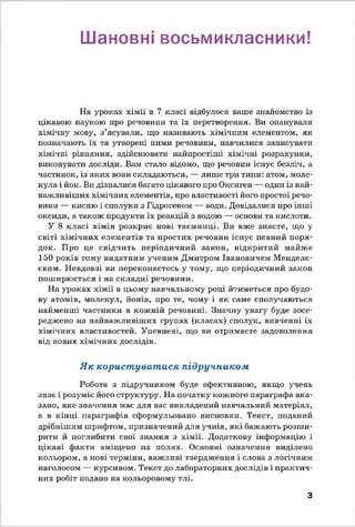 Шановні восьмикласники!
На уроках хімії в 7 класі відбулося ваше знайомство із
цікавою наукою про речовини та їх перетворення. Ви опанували
хімічну мову, з’ясували, що називають хімічним елементом, як
позначають їх та утворені ними речовини, навчилися записувати
хімічні рівняння, здійснювати найпростіші хімічні розрахунки,
виконувати досліди. Вам стало відомо, що речовин існує безліч, а
частинок, із яких вони складаються, — лише три типи: атом, моле­
кула і йон. Ви дізналися багато цікавого про Оксиген — один із най­
важливіших хімічних елементів, про властивості його простої речо­
вини — кисню і сполуки з Гідрогеном — води. Довідалися про інші
оксиди, а також продукти їх реакцій з водою — основи та кислоти.
У 8 класі хімія розкриє нові таємниці. Ви вже знаєте, що у
світі хімічних елементів та простих речовин існує певний поря­
док. Про це свідчить періодичний закон, відкритий майже
150 років тому видатним ученим Дмитром Івановичем Менделє­
євим. Невдовзі ви переконаєтесь у тому, що періодичний закон
поширюється і на складні речовини.
На уроках хімії в цьому навчальному році йтиметься про будо­
ву атомів, молекул, йонів, про те, чому і як саме сполучаються
найменші частинки в кожній речовині. Значну увагу буде зосе­
реджено на найважливіших групах (класах) сполук, вивченні їх
хімічних властивостей. Упевнені, що ви отримаєте задоволення
від нових хімічних дослідів.
Як користуватися підручником
Робота з підручником буде ефективною, якщо учень
знає і розуміє його структуру. На початку кожного параграфа вка­
зано, яке значення має для вас викладений навчальний матеріал,
а в кінці параграфів сформульовано висновки. Текст, поданий
дрібнішим шрифтом, призначений для учнів, які бажають розши­
рити й поглибити свої знання з хімії. Додаткову інформацію і
цікаві факти вміщено на полях. Основні означення виділено
кольором, а нові терміни, важливі твердження і слова з логічним
наголосом — курсивом. Текст до лабораторних дослідів і практич­
них робіт подано на кольоровому тлі.
З
 