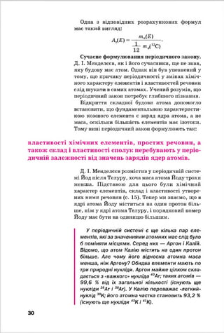 Одна з відповідних розрахункових формул
має такий вигляд:
А/Е)
та(Е)
"ІД12С)
Сучасне формулювання періодичного закону.
Д. І. Менделєєв, як і його сучасники, ще не знав,
яку будову має атом. Однак він був упевнений у
тому, що причину періодичності у змінах хіміч­
ного характеру елементів і властивостей речовин
слід шукати в самих атомах. Учений розумів, що
періодичний закон потребує глибшого пізнання.
Відкриття складної будови атома допомогло
встановити, що фундаментальною характеристи­
кою кожного елемента є заряд ядра атома, а не
маса, оскільки більшість елементів має ізотопи.
Тому нині періодичний закон формулюють так:
властивості хімічних елементів, простих речовин, а
також склад і властивості сполук перебувають у періо­
дичній залежності від значень зарядів ядер атомів.
Д. І. Менделєєв розмістив у періодичній систе­
мі Йод після Телуру, хоча маса атома Йоду трохи
менша. Підставою для цього були хімічний
характер елементів, склад і властивості утворе­
них ними речовин (с. 15). Тепер ми знаємо, що в
ядрі атома Йоду міститься на один протон біль­
ше, ніж у ядрі атома Телуру, і порядковий номер
Йоду має бути на одиницю більшим.У
У періодичній системі є ще кілька пар еле­
ментів, які за значеннями атомних мас слід було
б поміняти місцями. Серед них — Аргон і Калій.
Відомо, що атом Калію містить на один протон
більше. Але чому його відносна атомна маса
менша, ніж Аргону? Обидва елементи мають по
три природні нукліди. Аргон майже цілком скла­
дається з «важкого»нукліда 40Аг; таких атомів —
99,6 % від їх загальної кількості (існують ще
нукліди 36Аг і 38Аг). У Калію переважає «легкий»
нуклід 39К; його атомна частка становить 93,2 %
(існують ще нукліди 40К і 41К).
ЗО
 