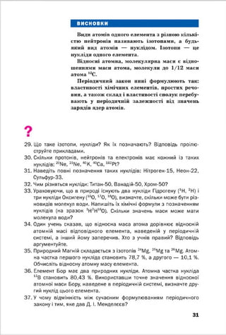 висновки
Види атомів одного елемента з різною кількі­
стю нейтронів називають ізотопами, а будь-
який вид атомів — нуклідом. Ізотопи — це
нукліди одного елемента.
Відносні атомна, молекулярна маси є відно­
шеннями маси атома, молекули до 1/12 маси
атома 12С.
Періодичний закон нині формулюють так:
властивості хімічних елементів, простих речо­
вин, а також склад і властивості сполук перебу­
вають у періодичній залежності від значень
зарядів ядер атомів.
29. Що таке ізотопи, нукліди? Як їх позначають? Відповідь проілю­
струйте прикладами.
30. Скільки протонів, нейтронів та електронів має кожний із таких
нуклідів: “ ІМе, 21№ , « К , ^Са, 192РІ?
31. Наведіть повні позначення таких нуклідів: Нітроген-15, Неон-22,
Сульфур-33.
32. Чим різняться нукліди: Титан-50, Ванадій-50, Хром-50?
33. Ураховуючи, що в природі існують два нукліди Гідрогену (1Н, 2Н) і
три нукліди Оксигену (160 , 170 , 180), визначте, скільки може бути різ­
новидів молекул води. Напишіть їх хімічні формули з позначенням
нуклідів (на зразок 1Н2Н160). Скільки значень маси може мати
молекула води?
34. Один учень сказав, що відносна маса атома дорівнює відносній
атомній масі відповідного елемента, наведеній у періодичній
системі, а інший йому заперечив. Хто з учнів правий? Відповідь
аргументуйте.
35. Природний Магній складається з ізотопів 24Mg, 25Mgтa 26Mg. Атом­
на частка першого нукліда становить 78,7 %, а другого — 10,1 %.
Обчисліть відносну атомну масу елемента.
36. Елемент Бор має два природних нукліди. Атомна частка нукліда
11В становить 80,43 %. Використавши точне значення відносної
атомної маси Бору, наведене в періодичній системі, визначте дру­
гий нуклід цього елемента.
37. У чому відмінність між сучасним формулюванням періодичного
закону і тим, яке дав Д. І. Менделєєв?
31
 