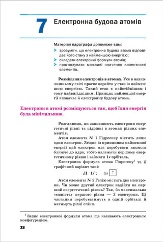 Електронна будова атомів
Матеріал параграфа допоможе вам:
> зрозуміти, що електронна будова атома відпові­
дає його стану з найменшою енергією;
> складати електронні формули атомів;
> прогнозувати можливі значення валентності
елементів.
Розміщення електронів в атомах. Усе в навко­
лишньому світі прагне перейти у стан із наймен­
шою енергією. Такий стан є найстійкішим і
тому найвигіднішим. Принцип найменшої енер­
гії визначає й електронну будову атома.
Електрони в атомі розміщуються так, щоб їхня енергія
була мінімальною.
Розглянемо, як заповнюють електрони енер­
гетичні рівні та підрівні в атомах різних еле­
ментів .
Атом елемента № 1 Гідрогену містить лише
один електрон. Згідно із принципом найменшої
енергії цей електрон має перебувати якомога
ближче до ядра, тобто належати першому енер­
гетичному рівню і займати Іа-орбітапь.
Електронна формула атома Гідрогену1 та й
графічний варіант такі:
ЦІ І*1; їв [ Т ]
Атом елемента № 2 Гелію містить два електро­
ни. Чи може другий електрон надійти на пер­
ший енергетичний рівень? Так, бо максимальна
«ємність» першого рівня — 2 електрони. Ці
частинки перебуватимуть в одній орбіталі й
матимуть різні спіни.
1Запис електронної формули атома ще називають електронною
конфігурацією.
38
 