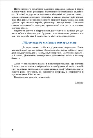 Після кожного параграфа наведено завдання, вправи і задачі
різних типів; вони розміщені переважно за зростанням складно­
сті. У кінці підручника містяться відповіді до деяких задач і
вправ, словник основних термінів, а також предметний покаж­
чик. Він допоможе швидко знайти сторінку підручника, на якій
ідеться про певний термін, речовину, явище тощо. Наводимо
список додаткової літератури, призначеної для тих, хто починає
вивчати хімію.
Вдумлива робота з підручником допоможе вам глибше усвідо­
мити зв’язки між складом, будовою і властивостями речовин, на­
вчитися передбачати й пояснювати хімічні перетворення.
Підготовка до хімічного експерименту
До практичних робіт слід ретельно готуватися. Реко­
мендації щодо правил роботи і безпеки в хімічному кабінеті, наве­
дені в підручнику для 7 класу, ви, безперечно, маєте виконувати і
у 8 класі. Домашній експеримент здійснюйте лише з дозволу
батьків.
Хімія — захоплююча наука. Ви вже переконалися, що вивчати
П необхідно для того, щоб розуміти, як побудований навколишній
світ, за якими законами він розвивається, щоб уміти використо­
вувати різні речовини, не руйнуючи природу, а оберігаючи й
примножуючи її багатства.
Бажаємо вам успіхів у навчанні.
Автори
4
 