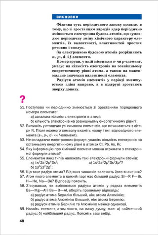 висновки
Фізична суть періодичного закону полягає в
тому, що зі зростанням зарядів ядер періодично
змінюється електронна будова атомів, що зумов­
лює періодичну зміну хімічного характеру еле­
ментів, їх валентності, властивостей простих
речовин і сполук.
За електронною будовою атомів розрізняють
«-, р-, <і- і /-елементи.
Номер групи, у якій міститься я- чи р-елемент,
указує на кількість електронів на зовнішньому
енергетичному рівні атома, а також на макси­
мальне значення валентності елемента.
Радіуси атомів елементів у періоді зменшу­
ються зліва направо, а в підгрупі зростають
зверху донизу.
51. Поступово чи періодично змінюється зі зростанням порядкового
номера елемента:
а) загальна кількість електронів в атомі;
б) кількість електронів на зовнішньому енергетичному рівні?
52. Випишіть у стовпчик усі символи елементів, що починаються з літе­
ри N. Після кожного символу вкажіть назву і тип відповідного еле­
мента (д-, р-, сі- чи ^елемент).
53. Не складаючи електронних формул, укажіть кількість електронів на
останньому енергетичному рівні в атомах СІ, РЬ, Аб, Кг.
54. Яку інформацію про хімічний елемент можна отримати з електрон­
ної формули атома?
55. Елементам яких типів належать такі електронні формули атомів:
а) І5 22з22р63з2; в) 1з22522р63з23р4?
б) І5 22з22р1;
56. Що таке радіус атома? Від яких чинників залежить його значення?
57. Атом якого елемента в кожній парі має більший радіус: Бі— Р Е— Вг,
Н— Не, N3— Ве? Відповіді поясніть.
58. З'ясувавши, як змінюються радіуси атомів у рядках елементів
Ве— Мй— АІ і Ве— В— АІ, оберіть правильну відповідь:
а) радіус атома Берилію більший, ніж атома Алюмінію;
б) радіус атома Алюмінію більший, ніж атома Берилію;
в) радіуси атомів Берилію та Алюмінію майже однакові.
59. Назвіть елемент, атом якого, на вашу думку, має: а) найменший
радіус; б) найбільший радіус. Поясніть ваш вибір.
48
 