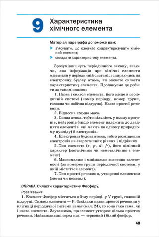 9
Характеристика
хімічного елемента
Матеріал параграфа допоможе вам:
> з'ясувати, що означає охарактеризувати хіміч­
ний елемент;
> складати характеристику елемента.
Зрозумівши суть періодичного закону, знаю­
чи, яка інформація про хімічні елементи
міститься у періодичній системі, і спираючись на
електронну? будову атома, ви можете скласти
характеристику елемента. Пропонуємо це роби­
ти за таким планом:
1. Назва і символ елемента, його місце в періо­
дичній системі (номер періоду, номер групи,
головна чи побічна підгрупа). Назва простої речо­
вини.
2. Відносна атомна маса.
3. Склад атома, тобто кількість у ньому прото­
нів, нейтронів (якщо елемент належить до двад­
цяти елементів, які мають по одному природно­
му нукліду) й електронів.
4. Електронна будова атома, тобто розміщення
електронів на енергетичних рівнях і підрівнях.
5. Тип елемента (а-, р-, (1-, /-), його хімічний
характер (металічним чи неметалічним є еле­
мент).
6. Максимальне і мінімальне значення валент­
ності (за номером групи періодичної системи, у
якій міститься елемент).
7. Тип простої речовини, утвореної елементом
(метал чи неметал).
ВПРАВА. Скласти характеристику Фосфору.
Розв’язання
1. Елемент Фосфор міститься в 3-му періоді, у V групі, головній
підгрупі. Символ елемента — Р. Оскільки назви простої речовини у?
клітинці періодичної системи немає (мал. 24), то вона така сама, як
і назва елемента. Зауважимо, що елемент утворює кілька простих
речовин. Найважливіші серед них — червоний і білий фосфор.
49
 