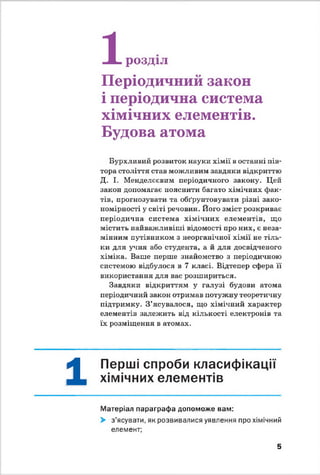 1
-Ж- розділ
Періодичний закон
і періодична система
хімічних елементів.
Будова атома
Бурхливий розвиток науки хімії в останні пів­
тора століття став можливим завдяки відкриттю
Д. І. Менделєєвим періодичного закону. Цей
закон допомагає пояснити багато хімічних фак­
тів, прогнозувати та обґрунтовувати різні зако­
номірності у світі речовин. Його зміст розкриває
періодична система хімічних елементів, що
містить найважливіші відомості про них, є неза­
мінним путівником з неорганічної хімії не тіль­
ки для учня або студента, а й для досвідченого
хіміка. Ваше перше знайомство з періодичною
системою відбулося в 7 класі. Відтепер сфера її
використання для вас розшириться.
Завдяки відкриттям у галузі будови атома
періодичний закон отримав потужну теоретичну
підтримку. З ’ясувалося, що хімічний характер
елементів залежить від кількості електронів та
їх розміщення в атомах.
1
Перші спроби класифікації
хімічних елементів
Матеріал параграфа допоможе вам:
> з’ясувати, як розвивалися уявлення про хімічний
елемент;
5
 