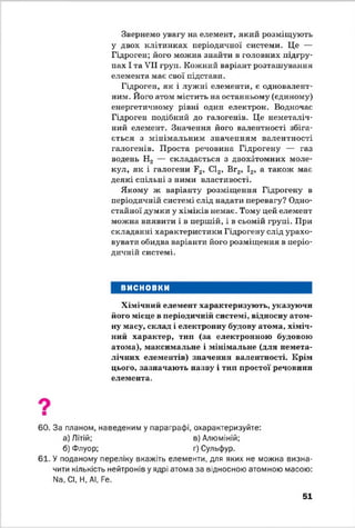 Звернемо увагу на елемент, який розміщують
у двох клітинках періодичної системи. Це —
Гідроген; його можна знайти в головних підгру­
пах І та VII груп. Кожний варіант розташування
елемента має свої підстави.
Гідроген, як і лужні елементи, є одновалент­
ним. Його атом містить на останньому (єдиному)
енергетичному рівні один електрон. Водночас
Гідроген подібний до галогенів. Це неметаліч-
ний елемент. Значення його валентності збіга­
ється з мінімальним значенням валентності
галогенів. Проста речовина Гідрогену — газ
водень Н2 — складається з двохатомних моле­
кул, як і галогени Г2, С12, Вг2, І2, а також має
деякі спільні з ними властивості.
Якому ж варіанту розміщення Гідрогену в
періодичній системі слід надати перевагу? Одно­
стайної думки у хіміків немає. Тому цей елемент
можна виявити і в першій, і в сьомій групі. При
складанні характеристики Гідрогену слід урахо­
вувати обидва варіанти його розміщення в періо­
дичній системі.
ВИСНОВКИ
Хімічний елемент характеризують, указуючи
його місце в періодичній системі, відносну атом­
ну масу, склад і електронну будову атома, хіміч­
ний характер, тип (за електронною будовою
атома), максимальне і мінімальне (для немета-
лічних елементів) значення валентності. Крім
цього, зазначають назву і тип простої речовини
елемента.
60. За планом, наведеним у параграфі, охарактеризуйте:
а) Літій; в) Алюміній;
б) Флуор; г) Сульфур.
61. У поданому переліку вкажіть елементи, для яких не можна визна­
чити кількість нейтронів у ядрі атома за відносною атомною масою:
N8, СІ, Н, АІ, Ре.
51
 