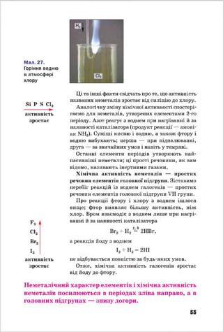 Мал. 27.
Горіння водню
в атмосфері
хлору
Si Р S С12
------------- ►
активність
зростає
F2 і
С12
Ці та інші факти свідчать про те, що активність
названих неметалів зростає від силіцію до хлору.
Аналогічну зміну хімічної активності спостері­
гаємо для неметалів, утворених елементами 2-го
періоду'. Азот реагує з воднем при нагріванні й за
наявності каталізатора (продукт реакції — амоні­
ак NH3). Суміші кисню і водню, а також фтору і
водню вибухають; перша — при підпалюванні,
друга — за звичайних умов і навіть у темряві.
Останні елементи періодів утворюють най­
пасивніші неметали; ці прості речовини, як вам
відомо, називають інертними газами.
Х імічна активність неметалів — простих
речовин елементів головної підгрупи. Зіставимо
перебіг реакцій із воднем галогенів — простих
речовин елементів головної підгрупи VII групи.
Про реакції фтору і хлору з воднем ішлося
вище; фтор виявляє більшу активність, ніж
хлор. Бром взаємодіє з воднем лише при нагрі­
ванні й за наявності каталізатора
Вг2+ Н2 -* 2НВг,
Вг., а реакція йоду з воднем
І,
активність
зростає
І2 + Н2= 2НІ
не відбувається повністю за будь-яких умов.
Отже, хімічна активність галогенів зростає
від йоду до фтору.
Неметалічний характер елементів і хімічна активність
неметалів посилюються в періодах зліва направо, а в
головних підгрупах — знизу догори.
55
 