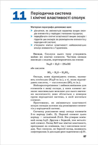 А А Періодична система
>хімічні властивості сполук
Матеріал параграфа допоможе вам:
> дізнатися, як змінюється характер вищих окси­
дів елементів у періодах і головних підгрупах:
> передбачати хімічні властивості вищих оксидів і
гідратів цих оксидів за розміщенням елементів у
періодичній системі:
> з’ясувати хімічні властивості найважливіших
сполук елементів з Гідрогеном.
Оксиди. Сполуки цього типу утворюють
майже всі хімічні елементи. Частина оксидів
взаємодіє з водою, перетворюючись на основи
Иа20 + Я-Р = 2МаОН
або кислоти
вОз + Н20 = Н^О*.
Оксиди, яким відповідають основи, назива­
ють основними (Иа20 та ін.), а ті, яким відпові­
дають кислоти, — кислотними (803таін.).
Найхарактернішими і найважливішими для
елементів є вищі оксиди, у яких елемент ви­
являє максимально можливе для нього значен­
ня валентності; воно збігається з номером
групи періодичної системи, в якій міститься
елемент.
Простежимо, як змінюються властивості
вищих оксидів залежно від розміщення елемен­
тів у періодичній системі.
Спочатку розглянемо вищі оксиди елементів
2-го періоду (табл. 2). Перший елемент цього
періоду — металічний Літій. Він утворює основ­
ний оксид Ьі20. Другим є Берилій, теж металіч­
ний елемент. Оксид ВеО має хімічні властивості,
притаманні як основним, так і кислотним окси­
дам. Такі сполуки, як берилій оксид, називають
амфотерними; їх докладно розглядатимемо в § 31.
57
 