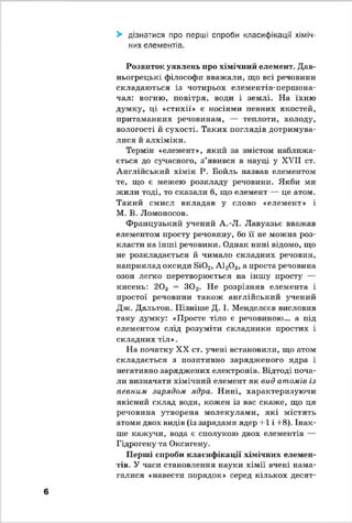 > дізнатися про перші спроби класифікації хіміч­
них елементів.
Розвиток уявлень про хімічний елемент. Дав­
ньогрецькі філософи вважали, що всі речовини
складаються із чотирьох елементів-першона-
чал: вогню, повітря, води і землі. На їхню
думку, ці «стихії» е носіями певних якостей,
притаманних речовинам, — теплоти, холоду,
вологості й сухості. Таких поглядів дотримува­
лися й алхіміки.
Термін «елемент», який за змістом наближа­
ється до сучасного, з’явився в науці у XVII ст.
Англійський хімік Р. Бойль назвав елементом
те, що є межею розкладу речовини. Якби ми
жили тоді, то сказали б, що елемент — це атом.
Такий смисл вкладав у слово «елемент» і
М. В. Ломоносов.
Французький учений А.-Л. Лавуазье вважав
елементом просту речовину, бо її не можна роз­
класти на інші речовини. Однак нині відомо, що
не розкладається й чимало складних речовин,
наприклад оксиди Бі02, А120 3, а проста речовина
озон легко перетворюється на іншу просту —
кисень: 203 = 3 0 2. Не розрізняв елемента і
простої речовини також англійський учений
Дж. Дальтон. Пізніше Д. І. Менделєєв висловив
таку думку: «Просте тіло є речовиною... а під
елементом слід розуміти складники простих і
складних тіл».
На початку XX ст. учені встановили, що атом
складається з позитивно зарядженого ядра і
негативно заряджених електронів. Відтоді поча­
ли визначати хімічний елемент як вид атомів із
певним зарядом ядра. Нині, характеризуючи
якісний склад води, кожен із вас скаже, що ця
речовина утворена молекулами, які містять
атоми двох видів (із зарядами ядер +1 і +8). Інак­
ше кажучи, вода є сполукою двох елементів —
Гідрогену та Оксигену.
Перші спроби класифікації хімічних елемен­
тів. У часи становлення науки хімії вчені нама­
галися «навести порядок» серед кількох десят­
6
 
