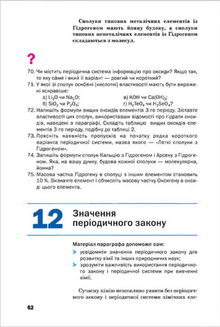 Сполуки типових металічних елементів із
Гідрогеном мають йонну будову, а сполуки
типових неметалічних елементів із Гідрогеном
складаються з молекул.
70. Чи містить періодична система інформацію про оксиди? Якщо так,
то яку саме і який її варіант — довгий чи короткий?
71. У якої зі сполук основні (кислотні) властивості мають бути вираже­
ні яскравіше:
а) 1_і20 чи N820; в) КОН чи Са(0Н)2;
б) 3і02 чи Р20 5; г) Н2Те04 чи Н23 е0 4?
72. Напишіть формули вищих оксидів елементів 3-го періоду. Зіставте
властивості цих сполук, використавши відомості про гідрати окси­
дів, наведені в параграфі. Складіть таблицю вищих оксидів еле­
ментів 3-го періоду, подібну до таблиці 2.
73. Поясніть наявність пропусків на початку рядка короткого
варіанта періодичної системи, назва якого — «Леткі сполуки з
Гідрогеном».
74. Запишіть формули сполук Кальцію з Гідрогеном і Арсену з Гідроге­
ном. Яка, на вашу думку, будова кожної сполуки — молекулярна,
йонна?
75. Масова частка Гідрогену в сполуці з іншим елементом становить
10 %. Визначте елемент і обчисліть масову частку Оксигену в окси­
ді цього елемента.
Значення
періодичного закону
Матеріал параграфа допоможе вам:
> усвідомити значення періодичного закону для
розвитку хімії та інших природничих наук;
> зрозуміти важливість використання періодично­
го закону і періодичної системи при вивченні
хімії.
62
Сучасну хімію неможливо уявити без періодич­
ного закону і періодичної системи хімічних еле­
 