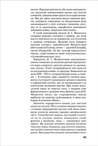 ментів. Періодичний закон, або закон періодично­
сті, акумулює найважливіші знання про хімічні
елементи, утворені ними прості та складні речови­
ни. Він дає змогу пояснити багато хімічних фак­
тів, допомагає усвідомити та обґрунтувати різні
закономірності у світі хімічних елементів, речо­
вин та їх перетворень, нередбашіти можливості
добування нових, невідомих нині сполук.
У своїй періодичній системі Д. І. Менделєєв
залишив порожні клітинки і вважав, що вони
мають належати ще не відкритим, але існуючим
у природі елементам. Невдовзі було відкрито
перший елемент, передбачений Менделєєвим
(його назвали Галієм), потім — другий (Скандій),
третій (Германій). Це був тріумф періодичного
закону, який виявив не лише узагальнювальну,
а й передбачувальну силу.
Відкриття Д. І. Менделєєвим періодичного
закону спонукало до пошуків причин періодично­
сті серед елементів, простих речовин та однотип­
них сполук. Учені сконцентрували свої зусилля
на дослідженні атомів, їх природи. Виявлення на
межі XIX—XX ст. складної будови атома, а пізні­
ше — й атомного ядра, відкриття ізотопів допо­
могли підтвердити розміщення деяких елементів
у періодичній системі, яке не узгоджувалося з їх
відносними атомними масами. При цьому періо­
дичний закон не втратив сили, а отримав нове
формулювання і розкрив свою фізичну суть (§ 8).
Менделєєв писав, що «періодичному закону
майбутнє не загрожує руйнуванням, а лише над­
будову й розвиток обіцяє».
Значення періодичного закону для хімічної
науки величезне. Його успішно використовують
і в інших природничих науках; цей закон допо­
магає осягнути наукову картину матеріального
світу. Учені-біологи довели, що подібні елемен­
ти та їх сполуки можуть виконувати схожі
функції в організмі, іноді — замінювати одне
одного. На підставі хімічних аналізів багатьох
гірських порід, мінералів, руд геологи виявили,
що подібні елементи часто трапляються в природі
разом. Досліджуючи сполуки аналогічного скла­
63
 