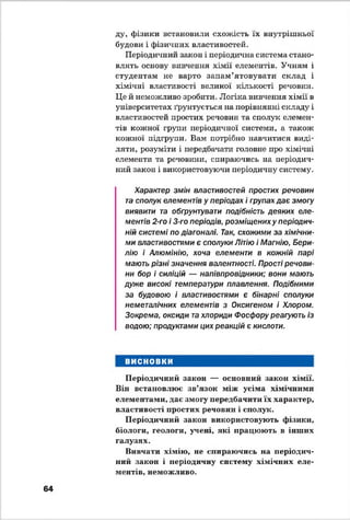 ду, фізики встановили схожість їх внутрішньої
будови і фізичних властивостей.
Періодичний закон і періодична система стано­
влять основу вивчення хімії елементів. Учням і
студентам не варто запам’ятовувати склад і
хімічні властивості великої кількості речовин.
Це й неможливо зробити. Логіка вивчення хімії в
університетах ґрунтується на порівнянні складу і
властивостей простих речовин та сполук елемен­
тів кожної групи періодичної системи, а також
кожної підгрупи. Вам потрібно навчитися виді­
ляти, розуміти і передбачати головне про хімічні
елементи та речовини, спираючись на періодич­
ний закон і використовуючи періодичну систему.
Характер змін властивостей простих речовин
та сполук елементів у періодах і групах дає змогу
виявити та обгрунтувати подібність деяких еле­
ментів 2-го і 3-го періодів, розміщених у періодич­
ній системі по діагоналі. Так, схожими за хімічни­
ми властивостями є сполуки Літію і Магнію, Бери­
лію і Алюмінію, хоча елементи в кожній парі
мають різні значення валентності. Прості речови­
ни бор і силіцій — напівпровідники; вони мають
дуже високі температури плавлення. Подібними
за будовою і властивостями є бінарні сполуки
неметалічних елементів з Оксигеном і Хлором.
Зокрема, оксиди та хлориди Фосфору реагують із
водою; продуктами цих реакцій є кислоти.
ВИСНОВКИ
Періодичний закон — основний закон хімії.
Він встановлює зв’язок між усіма хімічними
елементами, дає змогу передбачити їх характер,
властивості простих речовин і сполук.
Періодичний закон використовують фізики,
біологи, геологи, учені, які працюють в інших
галузях.
Вивчати хімію, не спираючись на періодич­
ний закон і періодичну систему хімічних еле­
ментів, неможливо.
64
 