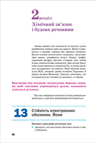 2я т розділ
Хімічний зв’язок
і будова речовини
Атоми майже всіх елементів не можуть довго
перебувати окремо один від одного. Вони з’єдну­
ються з такими самими або іншими атомами.
Багато атомів металічного елемента, сполучаю­
чись разом, утворюють метал. Алмаз, графіт,
червоний фосфор містять з’єднані між собою
атоми неметшгічних елементів. Два атоми Окси-
гену сполучаються в молекулу 02; із таких моле­
кул складається газ кисень. Вода містить моле­
кули Н20, утворені двома атомами Гідрогену й
одним атомом Оксигену. Існують речовини, які
складаються не з атомів чи молекул, а з йонів.
Взаємодію між атомами, молекулами, йонами, завдя­
ки якій частинки утримуються разом, називають
хімічним зв'язком.
Під час утворення хімічного зв’язку енергія ви­
діляється, а при його руйнуванні поглинається.
А Стійкість електронних
оболонок. Йони
Матеріал параграфа допоможе вам:
> зрозуміти, які електронні оболонки атомів є най-
стійкішими;
66
 