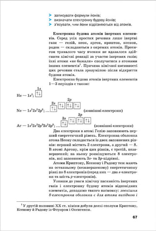 > записувати формули йонів;
> визначати електронну будову йонів;
> з’ясувати, чим йони відрізняються від атомів.
Електронна будова атомів інертних елемен­
тів. Серед усіх простих речовин лише інертні
гази — гелій, неон, аргон, криптон, ксенон,
радон — складаються з окремих атомів. Протя­
гом тривалого часу вченим не вдавалося здій­
снити хімічні реакції за участю інертних газів;
їхні атоми «не бажали» сполучатися з атомами
інших елементів1. Причина хімічної пасивності
цих речовин стала зрозумілою після відкриття
будови атомів.
Електронна будова атомів інертних елементів
1—3 періодів є такою:
І8
Не —
Два електрони в атомі Гелію заповнюють пер­
ший енергетичний рівень. Електронна оболонка
атома Неону складається із двох заповнених рів­
нів: перший містить 2 електрони, а другий — 8.
В атомі Аргону, крім цих рівнів, є третій, неза­
вершений; на ньому' розміщуються 8 електро­
нів, які заповнюють За- та Зр-підрівні.
Атоми Криптону, Ксенону і Радону теж мають
на останньому (незавершеному) енергетичному
рівні по 8 електронів (серед них — два «-електро­
ни та шість р-електронів).
Узявши до уваги хімічну пасивність інертних
газів і електронну будову атомів відповідних
елементів, доходимо такого висновку: зовнішня
8-електронна оболонка є для атома вигідною і
1У другій половині XX ст. хіміки добули деякі сполуки Криптону,
Ксенону й Радону із Флуором і Оксигеном.
67
 