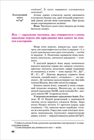 стійкою Її часто називають електронним
октетом12.
Електронний Атоми інш их елементів здатні змінювати
октет електронну будову так, щоб останній енергетич-
п&~пр ний рівень містив вісім електронів. При цьому
атоми перетворюються на йони.
Йонії. Частинки цього типу входять до складу
багатьох сполук.
Йон — заряджена частинка, яка утворюється з атома
внаслідок втрати або приєднання ним одного чи кіль­
кох електронів.
Якщо атом втрачає, наприклад, один елек­
трон, він перетворюється на йон із зарядом + 1, а
в разі приєднання ним двох електронів — на йон
із зарядом -2 . Позитивно заряджені йони нази­
вають катіонами, негативно заряджені — аніо­
нами.
У хімічній формулі йона заряд позначають
верхнім індексом справа від символу елемента,
причому спочатку записують цифру (одиницю
не вказують), а потім — знак заряду: И а', Ва2',
Н ', СІ , Б2 . Хімічну формулу першого йона
читають «натрій-плюс», останнього — «ее-два-
мінус». Ці частинки називатимемо так: йон (або
катіон) Натрію, йон (або аніон) Сульфуру.
Існують також йони, кожний із яких утворе­
ний кількома атомами. Наприклад, до складу
натрій гідроксиду ИаОН, крім катіонів N*1 , вхо­
дять аніони ОН (гідроксид-іони).
Утворення позитивно заряджених конів. Еле­
мент № 11 Натрій розміщений у періодичній
системі після інертного елемента Неону. Ядро
атома Натрію містить 11 протонів (заряд ядра
становить + 11), навколо нього перебуває стіль­
ки ж електронів. Серед них один електрон нале­
жить зовнішньому (третьому) енергетичному
рівню, а вісім — передостанньому рівню (2а22р6).
1Стійкість атома Гелію зумовлена заповненим електронами 1-м енер­
гетичним рівнем.
2Слово походить від латинського осіо — вісім.
68
 