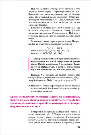 Під час хімічної реакції атом Натрію легко
втрачає Зв-електрон і перетворюється на йон.
Заряд цієї частинки визначаємо так: +11 (заряд
ядра, або сумарний заряд протонів) -10 (сумар­
ний заряд електронів) = +1. Оскільки ядро зали­
шається незмінним, то йон, як і атом, належить
елементу Натрію.
Електронна будова катіона N8*така сама, що
й атома інертного елемента Неону (обидві
частинки містять по 10 електронів). Цей йон є
стійким, оскільки має зовнішній електронний
октет.
Запишемо схему перетворення атома Натрію
на йон та електронні формули частинок:
Ыа - е —»Ы а';
атом N8 — або [ЦеІЗа1;
йон N8* — 18*28*2р  або [Це].
Електронний октет міг би утворитися шляхом
надходження на третій енергетичний рівень
атома Натрію додаткових 7 електронів. Однак
цього не відбувається. Очевидно, атому легше
втратити один електрон, ніж приєднати сім.
Катіони Ца' входять до складу майже всіх
сполук Натрію, серед яких — натрій оксид Ма20,
натрій гідроксид ЫаОН, натрій хлорид ЦаСІ.
►Напишіть схему перетворення атома Магнію
на відповідний йон і наведіть електронні фор­
мули обох частинок.
Атоми металічних елементів мають на зовнішньому
енергетичному рівні невелику кількість електронів (як
правило, від одного до трьох) і здатні втрачати їх, пере­
творюючись на катіони.
Утворення негативно заряджених йонів. В
атомі елемента № 17 Хлору на зовнішньому
енергетичному рівні розміщено 7 електронів
(3в23р3). Цей атом здатний приєднати один елек­
трон (який може віддати йому, наприклад, атом
69
 