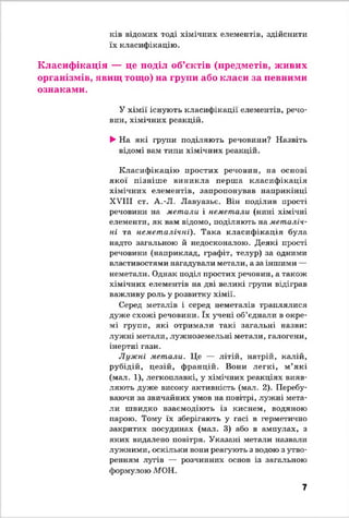 ків відомих тоді хімічних елементів, здійснити
їх класифікацію.
Класифікація — це поділ об’єктів (предметів, живих
організмів, явищ тощо) на групи або класи за певними
ознаками.
У хімії існують класифікації елементів, речо­
вин, хімічних реакцій.
►На які групи поділяють речовини? Назвіть
відомі вам типи хімічних реакцій.
Класифікацію простих речовин, на основі
якої пізніш е виникла перш а класифікація
хімічних елементів, запропонував наприкінці
XVIII ст. А.-Л. Лавуазьє. Він поділив прості
речовини на метали і неметали (нині хімічні
елементи, як вам відомо, поділяють на металіч­
ні та неметалічні). Така класифікація була
надто загальною й недосконалою. Деякі прості
речовини (наприклад, графіт, телур) за одними
властивостями нагадували метали, а за іншими —
неметали. Однак поділ простих речовин, а також
хімічних елементів на дві великі групи відіграв
важливу роль у розвитку хімії.
Серед металів і серед неметалів траплялися
дуже схожі речовини. їх учені об’єднали в окре­
мі групи, які отримали такі загальні назви:
лужні метали, лужноземельні метали, галогени,
інертні гази.
Лужні метали. Це — літій, натрій, калій,
рубідій, цезій, францій. Вони легкі, м ’які
(мал. 1), легкоплавкі, у хімічних реакціях вияв­
ляють дуже високу активність (мал. 2). Перебу­
ваючи за звичайних умов на повітрі, лужні мета­
ли швидко взаємодіють із киснем, водяною
парою. Тому їх зберігають у гасі в герметично
закритих посудинах (мал. 3) або в ампулах, з
яких видалено повітря. Указані метали назвали
лужними, оскільки вони реагують з водою з утво­
ренням лугів — розчинних основ із загальною
формулою МОН.
7
 