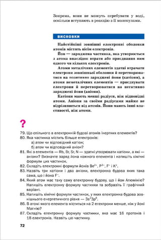 Зокрема, вони не можуть перебувати у воді,
оскільки вступають в реакцію з її молекулами.
ВИСНОВКИ
Найстійкіші зовнішні електронні оболонки
атомів містять вісім електронів.
Йон — заряджена частинка, яка утворюється
з атома внаслідок втрати або приєднання ним
одного чи кількох електронів.
Атоми металічних елементів здатні втрачати
електрони зовнішньої оболонки й перетворюва­
тися на позитивно заряджені йони (катіони), а
атоми неметалічннх елементів — приєднувати
електрони й перетворюватися на негативно
заряджені йони (аніони).
Катіони мають менші радіуси, ніж відповідні
атоми. Аніони за своїми радіусами майже не
відрізняються від атомів. Йоші мають інші вла­
стивості, ніж атоми.
79. Що спільного в електронній будові атомів інертних елементів?
80. Яка частинка містить більше електронів:
а) атом чи відповідний катіон;
б) атом чи відповідний аніон?
81. Які з елементів — ЯЬ, Вг, Бг, N — здатні утворювати катіони, а які —
аніони? Визначте заряд йона кожного елемента і напишіть хімічні
формули цих частинок.
82. Складіть електронні формули йонів Ве2+, Р3~, і К+.
83. Назвіть три катіони і два аніони, електронна будова яких така
сама, що і йона Р~.
84. Який атом має таку саму електронну будову, що і йон Алюмінію?
Напишіть електронну формулу частинки та зобразіть її графічний
варіант.
85. Напишіть хімічні формули частинок, у яких електронна будова зов­
нішнього енергетичного рівня — Зб23р6.
86. В атомі якого елемента міститься на 2 електрони менше, ніжу йоні
Магнію?
87. Складіть електронну формулу частинки, яка має 16 протонів і
18 електронів. Назвіть цю частинку.
72
 
