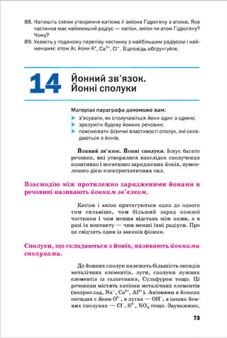 88. Напишіть схеми утворення катіона й аніона Гідрогену з атома. Яка
частинка має найменший радіус — катіон, аніон чи атом Гідрогену?
Чому?
89. Укажіть у поданому переліку частинку з найбільшим радіусом і най­
меншим: атом Аг, йони К+, Са2*, СГ. Відповідь обгрунтуйте.
^ ^ Йонний зв’язок,
і " Т Йонні сполуки
Матеріал параграфа допоможе вам:
> з'ясувати, як сполучаються йони один з одним;
> зрозуміти будову йонних речовин;
> пояснювати фізичні властивості сполук, які скла­
даються з йонів.
Йонний зв’язок. Йонні сполуки. Існує багато
речовин, які утворилися внаслідок сполучення
позитивно і негативно заряджених йонів, зумов­
леного дією електростатичних сил.
Взаємодію між протилежно зарядженими йонами в
речовині називають йонним зв'язком.
Катіон і аніон притягуються один до одного
тим сильніш е, чим більший заряд кожної
частинки і чим менша відстань між ними, а в
разі їх контакту — чим менші їхні радіуси. Про
це свідчить один із законів фізики.
Сполуки, що складаються з йонів, називають йонними
сполуками.
До йонних сполук належать більшість оксидів
металічних елементів, .туги, сполуки лужних
елементів із галогенами, Сульфуром тощо. Ці
речовини містять катіони металічних елементів
(наприклад, И а1, Са2', А13'). Аніонами в йонних
оксидах є йони О2 , в лугах — ОН , в інших йон­
них сполуках — СІ , в 2 , К 0 3тощо. Зауважимо,
73
 