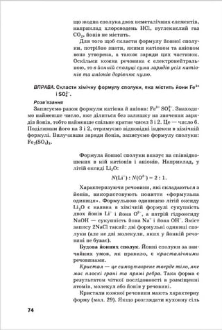 що жодна сполука двох неметилічних елементів,
наприклад хлороводень НС1, вуглекислий газ
С02, йонів не містить.
Для того щоб скласти формулу йонної сполу­
ки, потрібно знати, якими катіоном та аніоном
вона утворена, а також заряди цих частинок.
Оскільки кожна речовина є електронейтраль-
ною, то в йонній сполуці сума зарядів усіх катіо­
нів та аніонів дорівнює нулю.
ВПРАВА. Скласти хімічну формулу сполуки, яка містить йони Fe3+
і S0|-.
Розв'язання
Записуємо разом формули катіона й аніона: Fes1SOij . Знаходи­
мо найменше число, яке ділиться без залишку на значення заря­
дів йонів, тобто найменше спільне кратне чисел 3 і 2. Це — число 6.
Поділивши його на 3 і 2, отримуємо відповідні індекси в хімічній
формулі. Вилучивши заряди йонів, записуємо формулу сполуки:
F e^S O ^.
Формула йонної сполуки вказує на співвідно­
шення в ній катіонів і аніонів. Наприклад, у
літій оксиді Іл20 :
Щ и+ ):Щ 0*1 = 2 :1 .
Характеризуючи речовини, які складаються з
йонів, використовують поняття «формульна
одиниця». Формульною одиницею літій оксиду
Іл20 є наявна в хімічній формулі сукупність
двох йонів Іл' і йона О2 , а натрій гідроксиду
МаОН — сукупність йона N3* і йона ОН . Зміст
запису 2МаС1такий: дві формульні одиниці спо­
луки (але не дві молекули, яких у йонній речо­
вині не буває).
Будова йонних сполук. Йонні сполуки за зви­
чайних умов, як правило, є кристалічними
речовинами.
Кристал — це самоутворене тверде тіло, яке
має плоскі грані та прямі ребра. Така форма є
результатом чіткої послідовності в розміщенні
атомів, молекул або йонів у речовині.
Кристали кожної речовини мають характерну
форму (мат. 29). Якщо розглядати кухонну сіль
74
 