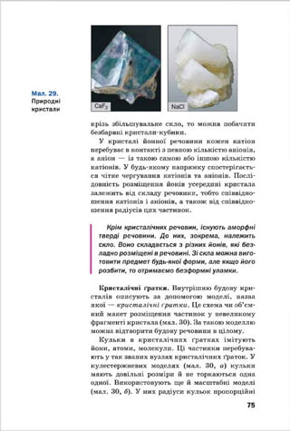 Мал. 29.
Природні
кристали
крізь збільшувальне скло, то можна побачити
безбарвні кристали-кубики.
У кристалі йонної речовини кожен катіон
перебуває в контакті з певною кількістю аніонів,
а аніон — із такою самою або іншою кількістю
катіонів. У будь-якому напрямку спостерігаєть­
ся чітке чергування катіонів та аніонів. Послі­
довність розміщення йонів усередині кристала
залежить від складу речовини, тобто співвідно­
шення катіонів і аніонів, а також від співвідно­
шення радіусів цих частинок.
Крім кристалічних речовин, існують аморфні
тверді речовини. До них, зокрема, належить
скло. Воно складається з різних йонів, які без­
ладно розміщені в речовині. Зі скла можна виго­
товити предмет будь-якої форми, але якщо його
розбити, то отримаємо безформні уламки.
Кристалічні ґратки. Внутрішню будову кри­
сталів описують за допомогою моделі, назва
якої — кристалічні ґратки. Це схема чи об’єм­
ний макет розміщення частинок у невеликому
фрагменті кристала (мал. ЗО). За такою моделлю
можна відтворити будову речовини в цілому.
Кульки в кристалічних ґратках імітують
йони, атоми, молекули. Ці частинки перебува­
ють у так званих вузлах кристалічних ґраток. У
кулестержневих моделях (мал. ЗО, а) кульки
мають довільні розміри й не торкаються одна
одної. Використовують ще й масштабні моделі
(мал. ЗО, б). У них радіуси кульок пропорційні
75
 