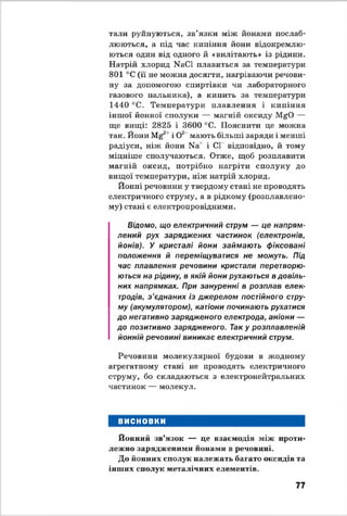тали руйнуються, зв’язки між йонами послаб­
люються, а під час кипіння йони відокремлю­
ються один від одного й «вилітають» із рідини.
Натрій хлорид NaCl плавиться за температури
801 °С (її не можна досягти, нагріваючи речови­
ну за допомогою спиртівки чи лабораторного
газового пальника), а кипить за температури
1440 °С. Температури плавлення і кипіння
іншої йонної сполуки — магній оксиду MgO —
ще вищі: 2825 і 3600 °С. Пояснити це можна
так. Йони Mg21і О2 мають більші заряди і менші
радіуси, ніж йони Na' і СІ відповідно, й тому
міцніше сполучаються. Отже, щоб розплавити
магній оксид, потрібно нагріти сполуку до
вищої температури, ніж натрій хлорид.
Йонні речовини у твердому стані не проводять
електричного струму, а в рідкому (розплавлено­
му) стані є електропровідними.
Відомо, що електричний струм — це напрям­
лений рух заряджених частинок (електронів,
йонів). У кристалі йони займають фіксовані
положення й переміщуватися не можуть. Під
час плавлення речовини кристали перетворю­
ються на рідину, в якій йони рухаються в довіль­
них напрямках. При зануренні в розплав елек­
тродів, з ’єднаних із джерелом постійного стру­
му (акумулятором), катіони починають рухатися
до негативно зарядженого електрода, аніони —
до позитивно зарядженого. Так у розплавленій
йонній речовині виникає електричний струм.
Речовини молекулярної будови в жодному
агрегатному стані не проводять електричного
струму, бо складаються з електронейтральних
частинок — молекул.
ВИСНОВКИ
Йонний зв’язок — це взаємодія між проти­
лежно зарядженими нонами в речовині.
До й о н н и х сполук належать багато оксидів та
інших сполук металічних елементів.
77
 