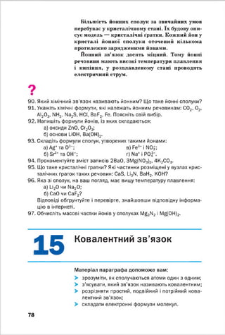 Більшість йонних сполук за звичайних умов
перебуває у кристалічному стані. їх будову опи­
сує модель — кристалічні ґратки. Кожний йон у
кристалі йонної сполуки оточений кількома
протилежно зарядженими йонами.
Йонний зв’язок досить міцний. Тому йонні
речовини мають високі температури плавлення
і кипіння, у розплавленому стані проводять
електричний струм.
9■
90. Який хімічний зв'язок називають йонним? Що таке йонні сполуки?
91. Укажіть хімічні формули, які належать йонним речовинам: С02, 0 2,
АІ20 3, NH3, Na2S, HCl, BaF2, Fe. Поясніть свій вибір.
92. Напишіть формули йонів, із яких складаються:
а) оксиди ZnO, Сг20 3;
б) основи LiOH, Ва(0Н)2.
93. Складіть формули сполук, утворених такими йонами:
а) Ag+та О2-; в) Fe3+ і NOi;
б) Sr2* та ОН- ; г) Na+ і P O f.
94. Прокоментуйте зміст записів 2ВаО, 3Mg(N03)2, 4 К 2С03.
95. Що таке кристалічні ґратки? Які частинки розміщені у вузлах крис­
талічних ґраток таких речовин: CaS, Li3N, ВаН2, КОН?
96. Яка зі сполук, на ваш погляд, має вищу температуру плавлення:
а) U20 чи Na20;
б) СаО чи CaF2?
Відповіді обґрунтуйте і перевірте, знайшовши відповідну інформа­
цію в інтернеті.
97. Обчисліть масові частки йонів у сполуках Mg3N2 і Mg(0H)2.
15 Ковалентний зв'язок
Матеріал параграфа допоможе вам:
> зрозуміти, як сполучаються атоми один з одним;
> з'ясувати, який зв’язок називають ковалентним;
> розрізняти простий, подвійний і потрійний кова­
лентний зв’язок;
> складати електронні формули молекул.
78
 