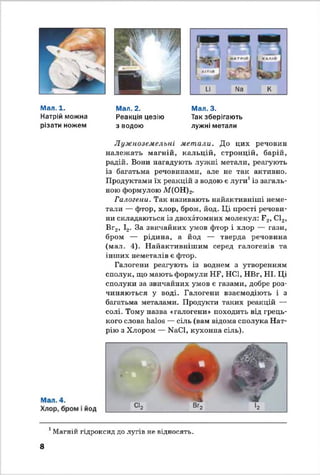 Мал. 1.
Натрій можна
різати ножем
Мал. 2.
Реакція цезію
з водою
Мал. 3.
Так зберігають
лужні метали
Лужноземельні метали. До цих речовин
належать магній, кальцій, стронцій, барій,
радій. Вони нагадують лужні метали, реагують
із багатьма речовинами, але не так активно.
Продуктами їх реакцій з водою є луги1із загаль­
ною формулою М(ОН)2.
Галогени. Так називають найактивніші неме­
тали — фтор, хлор, бром, йод. Ці прості речови­
ни складаються із двохатомних молекул: F2, С12,
Вг2, І2. За звичайних умов фтор і хлор — гази,
бром — рідина, а йод — тверда речовина
(мал. 4). Найактивнішим серед галогенів та
інших неметалів є фтор.
Галогени реагують із воднем з утворенням
сполук, що мають формули HF, НС1, НВг, НІ. Ці
сполуки за звичайних умов е газами, добре роз­
чиняються у воді. Галогени взаємодіють і з
багатьма металами. Продукти таких реакцій —
солі. Тому назва «галогени» походить від грець­
кого слова halos — сіль (вам відома сполука Нат­
рію з Хлором — NaCl, кухонна сіль).
1Магній гідроксид до лугів не відносять.
8
 