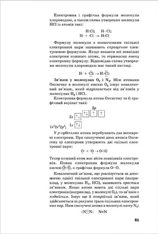 Електронна і графічна формули молекули
хлороводню, а також схема утворення молекули
НС1 із атомів такі:
Н:С1; Н-С1;
Н- + -СІ -> Н:С1
Формулу молекули з позначенням спільної
електронної пари називають спрощеною елек­
тронною формулою. Якщо вказати всі зовнішні
електрони кожного атома, то отримаємо повну
електронну формулу. Відповідна схема утворен­
ня молекули хлороводню має такий вигляд:
Н + С1:—>Н:С1:
Зв’язок у молекулах 0 2 і N2. Між атомами
Оксигену в молекулі кисню 0 2 існує ковалент­
ний зв’язок, який відрізняється від зв’язків у
молекулах Н2і НС1.
Електронна формула атома Оксигену та її гра­
фічний варіант такі:
ls22s22р*;
2s
ls
Ті
Ті
2 Р
т
Ті
У р-орбіталях атома перебувають два неспаре-
ні електрони. При сполученні двох атомів Окси­
гену ці електрони утворюють дві спільні елек­
тронні пари:
О* + *0 —»0 "0
Тепер кожний атом має вісім зовнішніх електро­
нів. Повна електронна формула молекули
кисню 0 ::0 , а графічна формула 0=0 .
Ковалентний зв’язок, що реалізується за допо­
могою однієї спільної електронної пари (напри­
клад, у молекулах Н2, НС1), називають простим
зв’язком. Якщо атоми мають дві спільні пари
електронів (наприклад, у молекулі 02), то зв’язок є
подвійним. Існує ще й потрійний зв’язок, який
здійснюється за рахунок трьох спільних електрон­
них пар. Ним сполучені атоми в молекулі азоту N2:
:Ni;N: N=N
81
 