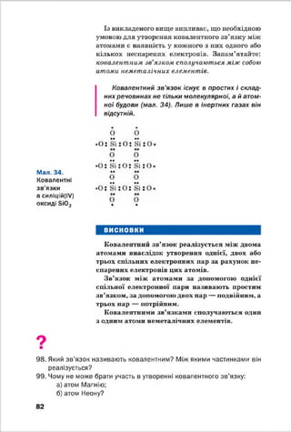 Із викладеного вище випливає, що необхідною
умовою для утворення ковалентного зв’язку між
атомами є наявність у кожного з них одного або
кількох неспарених електронів. Запам’ятайте:
ковалентним зв'язком сполучаються між собою
атоми неметалічних елементів.
Ковалентний зв’язок існує в простих і склад­
них речовинах не тільки молекулярної, а й атом­
ної будови (мал. 34). Лише в інертних газах він
відсутній.
Мал. 34.
Ковалентні
зв'язки
в силіцій(ІУ)
оксиді ві02
•
о
•
0
. о :
••
Зі : о :
••
Зі їО
0 0
•0:
••
ві : 0 :
••
Зі : о
••
0 0
•0:
••
Зі ! Ої
••
Зі їО
0
•
0
ш
ВИСНОВКИ
Ковалентний зв’язок реалізується між двома
атомами внаслідок утворення однієї, двох або
трьох спільних електронних пар за рахунок не­
спарених електронів цих атомів.
Зв’язок між атомами за допомогою однієї
спільної електронної пари називають простим
зв’язком, за допомогою двох пар — подвійним, а
трьох пар — потрійним.
Ковалентними зв’язками сполучаються один
з одним атоми неметалічних елементів.
9■
98. Який зв’язок називають ковалентним? Між якими частинками він
реалізується?
99. Чому не може брати участь в утворенні ковалентного зв’язку:
а) атом Магнію:
б) атом Неону?
82
 