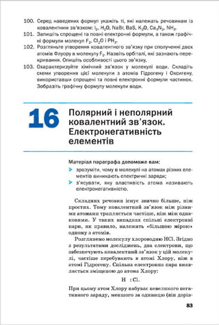 100. Серед наведених формул укажіть ті, які належать речовинам із
ковалентним зв’язком: І2, Н20, №Вг, ВаБ, К20, Са3М2, NN3.
101. Запишіть спрощені та повні електронні формули, а також графіч­
ні формули молекул ?2<СІ20 і РН3.
102. Розгляньте утворення ковалентного зв’язку при сполученні двох
атомів Флуору в молекулу Р2. Назвіть орбіталі, які зазнають пере­
кривання. Опишіть особливості цього зв’язку.
103. Охарактеризуйте хімічний зв’язок у молекулі води. Складіть
схеми утворення цієї молекули з атомів Гідрогену і Оксигену,
використавши спрощені та повні електронні формули частинок.
Зобразіть графічну формулу молекули води.
А Полярний і неполярний
ковалентний зв’язок.
Електронегативність
елементів
Матеріал параграфа допоможе вам:
> зрозуміти, чому в молекулі на атомах різних еле­
ментів виникають електричні заряди;
> з’ясувати, яку властивість атома називають
електронегативністю.
Складних речовин існує значно більше, ніж
простих. Тому ковалентний зв’язок між різни­
ми атомами трапляється частіше, ніж між одна­
ковими. У таких випадках спільні електронні
пари, як правило, належать «більшою мірою»
одному з атомів.
Розглянемо молекулу хлороводню НС1. Згідно
з результатами досліджень, два електрони, що
забезпечують ковалентний зв’язок у цій молеку­
лі, частіше перебувають в атомі Хлору, ніж в
атомі Гідрогену. Спільна електронна пара вияв­
ляється зміщеною до атома Хлору:
Н : СІ.
При цьому атом Хлору набуває невеликого нега­
тивного заряду, меншого за одиницю (він дорів­
83
 