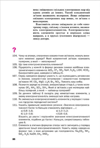 нена зміщенням спільних електронних пар від
одних атомів до інших. Такий ковалентний
зв’язок називають полярним. Якщо зміщення
спільних електронних пар немає, то зв’язок є
неполярним.
Властивість атома зміщувати до себе елек­
тронну пару, спільну з іншим атомом, назива­
ють електронегативністю . Електронегатив-
ність елементів зростає в періодах зліва
направо, а в групах (головних підгрупах) —
знизу догори.
104. Чому на атомах, сполучених ковалентним зв’язком, можуть вини­
кати невеликі заряди? Який ковалентний зв’язок називають
полярним, а який — неполярним?
105. Що таке електронегативність елемента?
106. Підкресліть у кожній із формул речовин символ найбільш елек­
тронегативного елемента: АІСІ3, СР4, 3 0 2, N81-1, ІІ20 5, иОН, НСІ04.
Використайте дані, наведені в таблиці 6.
107. Серед наведених формул укажіть ті, що відповідають речовинам
із йонним, ковалентним неполярним і ковалентним полярним
зв’язком: НЯ, С02, ІУ^О, и 3М, Вг2, ІІСІ3. Поясніть ваш вибір.
108. Позначте заряди на атомах, використавши літеру 5, у таких моле­
кулах: 0Р2, МН3, БСІд, ЗіН4. Який зі зв'язків у цих молекулах най­
більш полярний, а який — найменш полярний?
109. За даними таблиці 6 складіть ряд неметалічних елементів, у
якому електронегативність зменшується зліва направо.
110. Як змінюється електронегативність елементів у періодах і голов­
них підгрупах періодичної системи?
111. Укажіть правильне закінчення речення «Значення електронега-
тивності Калію та Кальцію становлять відповідно ...»:
а) 0,8 і 1 ,0; в) 1,0 і 1 ,2;
б) 1,0 і 0,8; г) 0,8 і 0,6.
Візьміть до уваги і порівняйте значення електронегативності
елементів, подібних до Калію і Кальцію, скориставшись табли­
цею 6.
112. Елементи в хімічних формулах сполук часто записують у порядку
зростання їхньої електронегативності. Укажіть серед наведених
формул такі, у яких дотримано цю послідовність: № 2С03, МН3,
ЗІ02, Н23, № 0Н, СН4, НМ03.
86
 