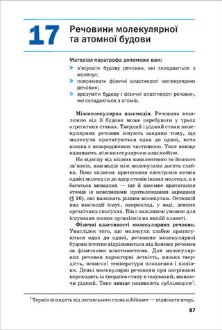 г^П Речовини молекулярної
і та атомної будови
Матеріал параграфа допоможе вам:
> з’ясувати будову речовин, які складаються з
молекул;
> пояснювати фізичні властивості молекулярних
речовин;
> зрозуміти будову і фізичні властивості речовин,
які складаються з атомів.
Міжмолекулярна взаємодія. Речовина неза­
лежно від її будови може перебувати у трьох
агрегатних станах. Твердий і рідкий стани моле­
кулярних речовин існують завдяки тому, що
молекули притягуються одна до одної, хоча
кожна е незарядженою частинкою. Таке явище
називають міжмолекулярною взаємодією.
На відміну від мідних ковалентного та йонного
зв’язків, взаємодія між молекулами досить слаб­
ка. Вона включає притягання електронів атомів
однієї молекули до ядер атомів інших молекул, а в
багатьох випадках — ще й взаємне притягання
атомів із невеликими протилежними зарядами
(§ 16), які належать різним молекулам. Останній
вид взаємодії існує, наприклад, у воді, деяких
органічних сполуках. Він є важливою умовою для
існування живих організмів на нашій планеті.
Фізичні властивості молекулярних речовин.
Унаслідок того, що молекули слабко притягу­
ються одна до одної, речовини молекулярної
будови істотно відрізняються від йонних речовин
за фізичними властивостями. Для молекуляр­
них речовин характерні леткість, низька твер­
дість, невисокі температури плавлення і кипін­
ня. Деякі молекулярні речовини при нагріванні
переходять із твердого стану в газуватий, минаю­
чи рідкий. Таке явище називають сублімацією1.
1Термін походить від латинського слова аиЬІітаге —піднімати вгору.
87
 