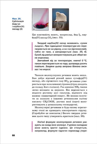 Мал. 35.
Сублімація
йоду (а)
і карбон(ІУ)
оксиду(б) а
Цю властивість мають, наприклад, йод І2, кар­
б о н ^ 7) оксид С02(мал. 35).
Твердий карбон(І/) оксид називають «сухим
льодом». При підвищенні температури він пере­
творюється не на рідину, а на газ (вуглекислий),
тобто не тане, а випаровується (мал. 35, б).
Сухий лід раніше використовували для зберіган­
ня морозива.
Звичайний лід за температури, нижчої 0 °С,
також перетворюється на пару, щоправда досить
повільно. Завдяки цьому випрана білизна виси­
хає і на морозі.
Чимало молекулярних речовин мають запах.
Вам добре відомий різкий запах сульфур(ІУ)
оксиду, або сірчистого газу БО,,; речовина утво­
рюється при запалюванні сірника (сірка входить
до складу його голівки). Газ амоніак МН3також
легко впізнати за запахом. Він виділяється з
водного розчину цієї сполуки, відомого під
назвою «нашатирний спирт». Не можна сплута­
ти за запахом з іншими речовинами оцтову
кислоту СН3СООН, розчин якої (оцет) вико­
ристовують у домашньому господарстві.
Молекулярні речовини в будь-якому агрегат­
ному стані не проводять електричного струму.
(Спробуйте це пояснити.) Багато твердих речо­
вин цього типу утворюють кристали (мал. 36).
Хімічні формули молекулярних речовин ука­
зують на склад їхніх молекул. У деяких випадках
вони мають кратні індекси. Це стосується,
наприклад, формули гідроген пероксиду (пере-
88
 