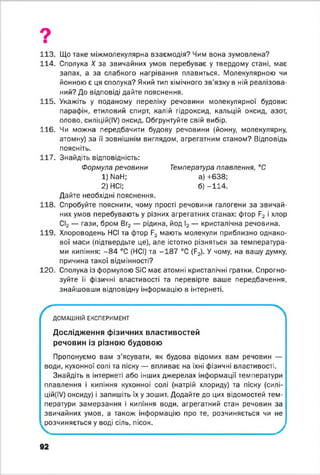 9
113. Що таке міжмолекулярна взаємодія? Чим вона зумовлена?
114. Сполука X за звичайних умов перебуває у твердому стані, має
запах, а за слабкого нагрівання плавиться. Молекулярною чи
йонною є ця сполука? Який тип хімічного зв’язку в ній реалізова­
ний? До відповіді дайте пояснення.
115. Укажіть у поданому переліку речовини молекулярної будови:
парафін, етиловий спирт, калій гідроксид, кальцій оксид, азот,
олово, силіцій(ІУ) оксид. Обгрунтуйте свій вибір.
116. Чи можна передбачити будову речовини (йонну, молекулярну,
атомну) за її зовнішнім виглядом, агрегатним станом? Відповідь
поясніть.
117. Знайдіть відповідність:
Формула речовини Температура плавлення, °С
1) NaH; а) +638;
2) НСІ; б) -1 1 4 .
Дайте необхідні пояснення.
118. Спробуйте пояснити, чому прості речовини галогени за звичай­
них умов перебувають у різних агрегатних станах: фтор F2 і хлор
СІ2 — гази, бром Вг2 — рідина, йод І2 — кристалічна речовина.
119. Хлороводень НСІ та фтор F2 мають молекули приблизно однако­
вої маси (підтвердьте це), але істотно різняться за температура­
ми кипіння: - 8 4 °С (НСІ) та -1 8 7 °С (F2). У чому, на вашу думку,
причина такої відмінності?
120. Сполука із формулою SiC має атомні кристалічні ґратки. Спрогно-
зуйте її фізичні властивості та перевірте ваше передбачення,
знайшовши відповідну інформацію в інтернеті.
ДОМАШНІЙ ЕКСПЕРИМЕНТ
Дослідження фізичних властивостей
речовин із різною будовою
Пропонуємо вам з’ясувати, як будова відомих вам речовин —
води, кухонної солі та піску — впливає на їхні фізичні властивості.
Знайдіть в інтернеті або інших джерелах інформації температури
плавлення і кипіння кухонної солі (натрій хлориду) та піску (силі-
цій(ІУ) оксиду) і запишіть їх у зошит. Додайте до цих відомостей тем­
ператури замерзання і кипіння води, агрегатний стан речовин за
звичайних умов, а також інформацію про те, розчиняється чи не
розчиняється у воді сіль, пісок.
92
 