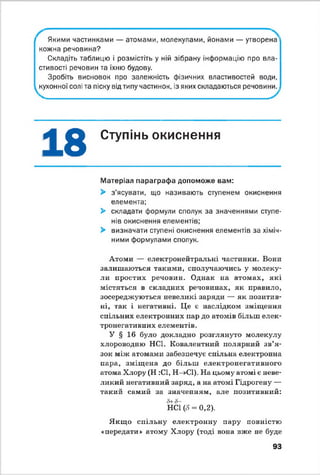 Якими частинками — атомами, молекулами, йонами — утворена
кожна речовина?
Складіть таблицю і розмістіть у ній зібрану інформацію про вла­
стивості речовин та їхню будову.
Зробіть висновок про залежність фізичних властивостей води,
кухонної солі та піску від типу частинок, із яких складаються речовини.уг^г.
18 Ступінь окиснення*У
Матеріал параграфа допоможе вам:
> з’ясувати, що називають ступенем окиснення
елемента;
> складати формули сполук за значеннями ступе­
нів окиснення елементів;
> визначати ступені окиснення елементів за хіміч­
ними формулами сполук.
Атоми — електронейтральні частинки. Вони
залишаються такими, сполучаючись у молеку­
ли простих речовин. Однак на атомах, які
містяться в складних речовинах, як правило,
зосереджуються невеликі заряди — як позитив­
ні, так і негативні. Це е наслідком зміщення
спільних електронних пар до атомів більш елек­
тронегативних елементів.
У § 16 було докладно розглянуто молекулу
хлороводню НС1. Ковалентний полярний зв’я ­
зок між атомами забезпечує спільна електронна
пара, зміщена до більш електронегативного
атома Хлору (Н :С1, Н-»С1). На цьому атомі є неве­
ликий негативний заряд, а на атомі Гідрогену —
такий самий за значенням, але позитивний:
й+6-
НС1 (<5= 0,2).
Якщ о спільну електронну пару повністю
«передати» атому Хлору (тоді вона вже не буде
93
 