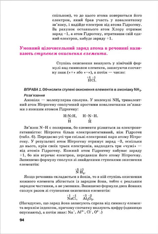 спільною), то до цього атома повернеться його
електрон, який брав участь у ковалентному
зв’язку, і надійде електрон від атома Гідрогену,
За рахунок останнього атом Хлору отримає
заряд —1, а атом Гідрогену, втративши свій єди­
ний електрон, набуде заряду +1.
Умовний цілочисельний заряд атома в речовині нази­
вають ступенем окиснення елемента.
Ступінь окиснення вказують у хімічній фор­
мулі над символом елемента, записуючи спочат­
ку знак («+ » або «-»), а потім — число:
+1 -1
НС1.
ВПРАВА 1. Обчислити ступені окиснення елементів в амоніаку МН3.
Розв'язання
Амоніак — молекулярна сполука. У молекулі ХН3 тривалент­
ний атом Нітрогену сполучений простими ковалентними зв’язка­
ми з кожним атомом Гідрогену:
Н:К:Н,
Н
Н -К -Н .
і
Н
Зв’язок Ы -Н є полярним, бо елементи різняться за електроне-
гативністю: Нітроген більш електронегативний, ніж Гідроген
(табл. 6). Передаємо усі три спільні електронні пари атому Нітро­
гену. У результаті атом Нітрогену отримує заряд -3 , оскільки
до нього, крім своїх трьох електронів, надходять три «чужі» —
від атомів Гідрогену. Кожний атом Гідрогену набуває заряду'
+1, бо він втрачає електрон, передавши його атому Нітрогену.
Запишемо формулу сполуки зі знайденими ступенями окиснення
елементів:
-З +1
М Н3.
Якщо речовина складається з йонів, то в ній ступінь окиснення
кожного елемента збігається із зарядом йона, тобто є реальним
зарядом частинки, а не умовним. Запишемо формули двох йонних
сполук разом зі ступенями окиснення елементів:
+1 -1 +3 -2
ЫаС1, А120 3.
(Нагадуємо, що заряд йона записують справа від символу елемен­
та верхнім індексом, причому спочатку вказують цифру (одиницю
опускають), а потім знак: Ыа', А121, СІ , О2 .)
94
 