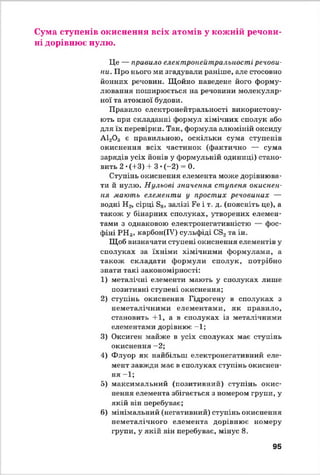 Сума ступенів окиснення всіх атомів у кожній речови­
ні дорівнює нулю.
Це — правило електронейтральиості речови­
ни. Про нього ми згадували раніше, але стосовно
йонних речовин. Щойно наведене його форму­
лювання поширюється на речовини молекуляр­
ної та атомної будови.
Правило електронейтральиості використову­
ють при складанні формул хімічних сполук або
для їх перевірки. Так, формула алюміній оксиду
А120 3 є правильною, оскільки сума ступенів
окиснення всіх частинок (фактично — сума
зарядів усіх йонів у формульній одиниці) стано­
вить 2 •(+3) + 3 •(-2) = 0.
Ступінь окиснення елемента може дорівнюва­
ти й нулю. Нульові значення ступеня окиснен-
ня мають елементи у простих речовинах —
водні Н2, сірці 88, залізі Ре і т. д. (поясніть це), а
також у бінарних сполуках, утворених елемен­
тами з однаковою електронегативністю — фос­
фіні РН 3, карбон(ІУ) сульфіді Св2та ін.
Щоб визначати ступені окиснення елементів у
сполуках за їхніми хімічними формулами, а
також складати формули сполук, потрібно
знати такі закономірності:
1) металічні елементи мають у сполуках лише
позитивні ступені окиснення;
2) ступінь окиснення Гідрогену в сполуках з
неметалічними елементами, як правило,
становить 4-1, а в сполуках із металічними
елементами дорівнює -1;
3) Оксиген майже в усіх сполуках має ступінь
окиснення —2;
4) Флуор як найбільш електронегативний еле­
мент завжди має в сполуках ступінь окиснен­
ня —1;
5) максимальний (позитивний) ступінь окис­
нення елемента збігається з номером групи, у
якій він перебуває;
6) мінімальний (негативний) ступінь окиснення
неметалічного елемента дорівнює номеру
групи, у якій він перебуває, мінус 8.
95
 