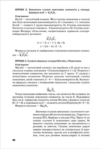 ВПРАВА 2. Визначити ступені окиснення елементів у сполуці,
формула якої — К4Р20 7.
Розв'язання
Калій — металічний елемент. Його ступінь окиснення у сполуці
має бути позитивним (закономірність 1) і становить +1, оскільки
Калій — елемент І групи (закономірність 5). Ступінь окиснення
Оксигену в сполуці становить -2 (закономірність 3). Ступінь окис­
нення Фосфору обчислюємо, скориставшись правилом електро-
нейтральності речовини:
+1 * -2
К,Р 2О7>
4 • 1 + 2 •ж + 7 •(-2) = 0;
х = (14 - 4) : 2 = 5.
Формула сполуки зі знайденими ступенями окиснення елемен-
+1+5 -2
тів — К4Р20 7.
ВПРАВА 3. Скласти формулу сполуки Магнію з Нітрогеном.
Розв'язання
Магній — металічний елемент; він перебуває в II групі та має у
сполуках ступінь окиснення +2 (закономірності 1 і 5). Нітроген є
неметалічним елементом; він належить до V групи. У сполуці з
металічним елементом Нітроген виявляє негативний ступінь
окиснення, який становить 5 —8 = -3 (закономірність 6). Записує­
мо формулу сполуки з невідомими індексами і вказуємо ступені
окиснення елементів:
+2 -З
MgxNy.
Тепер знаходимо найменше число, яке ділиться без залишку на
значення ступенів окиснення елементів; це число 6. Поділивши
його на 2, отримуємо кількість атомів Магнію у формулі сполуки
(6 : 2 = 3), а поділивши на 3 — кількість атомів Нітрогену ( 6 :3 = 2).
Формула сполуки — Mg3N2.
Значення ступеня окиснення і валентності еле­
мента нерідко збігаються (наприклад, Гідрогену в
сполуці НС1, Карбону в сполуці С02). Проте їх не
можна плутати й замінювати одне одним, бо
поняття «ступінь окиснення» та «валентність» є
різними за змістом. Ступінь окиснення дедалі
ширше використовують як універсальну й одно­
значну величину, зручну для класифікації речо­
вин, хоча для речовин молекулярної й атомної
96
 