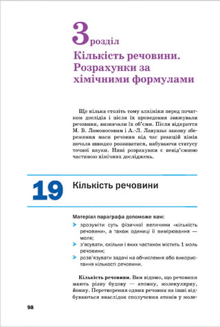 розділ
Кількість речовини.
Розрахунки за
хімічними формулами
Ще кілька століть тому алхіміки перед почат­
ком дослідів і після їх проведення зважували
речовини, визначали їх об’єми. Після відкриття
М. В. Ломоносовим і А.-Л. Лавуазьє закону збе­
реження маси речовин під час реакцій хімія
почала швидко розвиватися, набуваючи статусу
точної науки. Нині розрахунки є невід’ємною
частиною хімічних досліджень.
19 Кількість речовини
Матеріал параграфа допоможе вам:
> зрозуміти суть фізичної величини «кількість
речовини», а також одиниці її вимірювання —
моля;
> з'ясувати, скільки і яких частинок містить 1 моль
речовини;
> розв’язувати задачі на обчислення або викорис­
тання кількості речовини.
Кількість речовини. Вам відомо, що речовини
мають різну будову — атомну, молекулярну,
йонну. Перетворення одних речовин на інші від­
буваються внаслідок сполучення атомів у моле-
98
 