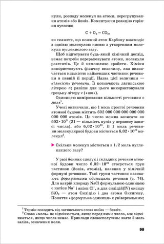 куди, розпаду молекул на атоми, перегрупуван­
ня атомів або йонів. Коментуючи реакцію горін­
ня вуглецю
С + 0 2= С02,
ви скажете, що кожний атом Карбону взаємодіє
з однією молекулою кисню з утворенням моле­
кули вуглекислого газу.
Щоб підготувати будь-який хімічний дослід,
немає потреби перераховувати атоми, молекули
реагентів. Це й неможливо зробити. Хіміки
використовують фізичну величину, яка визна­
чається кількістю найменших частинок речови­
ни в певній її порції. Назва цієї величини —
кількість речовини. Її позначають латинською
літерою п раніше для цього використовували
грецьку літеру V («ню»).
Одиницею вимірювання кількості речовини є
моль1.
Учені визначили, що 1 моль простої речовини
атомної будови містить 602 000 000 000 000 000
000 000 атомів. Це число можна записати як
602 • 1021(21 — кількість нулів у першому запи­
сі числа), або 6,02 ♦1023. В 1 моль речови­
ни молекулярної будови міститься 6,02 • 1023мо­
лекул12**.
►Скільки молекул міститься в 1/2 моль вугле­
кислого газу?
У разі йонних сполук і складних речовин атом­
ної будови число 6,02 • 102а стосується груп
частинок (йонів, атомів), наявних у хімічній
формулі речовини. Такі групи частинок назива­
ють формульними одиницями речовин (с. 74).
Для натрій хлориду МаСІ формульною одиницею
є катіон N8' і аніон СІ , а для силіцій(ІУ) оксиду
3і0 2 — атом Силіцію і два атоми Оксигену.
Поняття «формульна одиниця» є універсальним;
1Термін походить від латинського слова moles — безліч.
2Слово «моль» не відмінюється, якщо перед ним є число, але відмі­
нюється, якщо числа немає. Приклади словосполучень: взято 5 моль
заліза, означення моля.
99
 