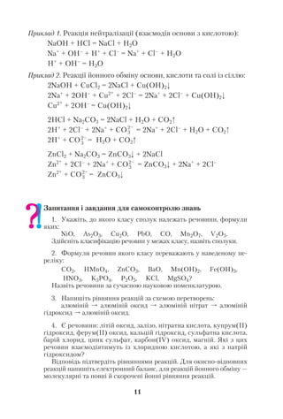 11
Приклад 1. Реакція нейтралізації (взаємодія основи з кислотою):
NaOH + HCl = NaCl + H2O
Na+
+ OH–
+ H+
+ Cl–
= Na+
+ Cl–
+ H2O
H+
+ OH–
= H2O
Приклад 2. Реакції йонного обміну основи, кислоти та солі із сіллю:
2NaOH + CuCl2 = 2NaCl + Cu(OH)2
2Na+
+ 2OH–
+ Cu2+
+ 2Cl–
= 2Na+
+ 2Cl–
+ Cu(OH)2
Cu2+
+ 2OH–
= Cu(OH)2
2HCl + Na2CO3 = 2NaCl + H2O + CO2
2H+
+ 2Cl–
+ 2Na+
+ CO = 2Na+
+ 2Cl–
+ H2O + CO2
2H+
+ CO = H2O + CO2
ZnCl2 + Na2CO3 = ZnCO3 + 2NaCl
Zn2+
+ 2Cl–
+ 2Na+
+ CO = ZnCO3 + 2Na+
+ 2Cl–
Zn2+
+ CO = ZnCO3
Запитання і завдання для самоконтролю знань
1. Укажіть, до якого класу сполук належать речовини, формули
яких:
NiO, As2O3, Cu2O, PbO, CO, Mn2O7, V2O5.
Здійсніть класифікацію речовин у межах класу, назвіть сполуки.
2. Формули речовин якого класу переважають у наведеному пе
реліку:
CO2, HMnO4, ZnCO3, ВаО, Mn(OH)2, Fe(OH)3,
HNO3, K3PO4, P2O5, KCl, MgSO4?
Назвіть речовини за сучасною науковою номенклатурою.
3. Напишіть рівняння реакцій за схемою перетворень:
алюміній алюміній оксид алюміній нітрат алюміній
гідроксид алюміній оксид.
4. Є речовини: літій оксид, залізо, нітратна кислота, купрум(ІІ)
гідроксид, ферум(ІІ) оксид, кальцій гідроксид, сульфатна кислота,
барій хлорид, цинк сульфат, карбон(ІV) оксид, магній. Які з цих
речовин взаємодіятимуть із хлоридною кислотою, а які з натрій
гідроксидом?
Відповідь підтвердіть рівняннями реакцій. Для окисно відновних
реакцій напишіть електронний баланс, для реакцій йонного обміну —
молекулярні та повні й скорочені йонні рівняння реакцій.
2–
3
2–
3
2–
3
2–
3
 