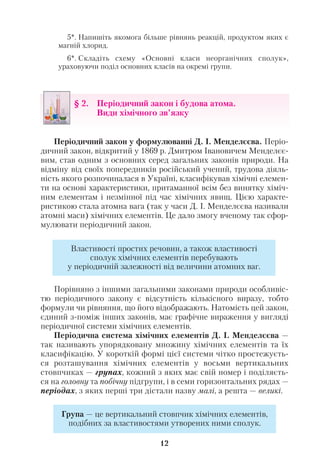 5*. Напишіть якомога більше рівнянь реакцій, продуктом яких є
магній хлорид.
6*. Складіть схему «Основні класи неорганічних сполук»,
ураховуючи поділ основних класів на окремі групи.
Періодичний закон у формулюванні Д. І. Менделєєва. Періо
дичний закон, відкритий у 1869 р. Дмитром Івановичем Менделєє
вим, став одним з основних серед загальних законів природи. На
відміну від своїх попередників російський учений, трудова діяль
ність якого розпочиналася в Україні, класифікував хімічні елемен
ти на основі характеристики, притаманної всім без винятку хіміч
ним елементам і незмінної під час хімічних явищ. Цією характе
ристикою стала атомна вага (так у часи Д. І. Менделєєва називали
атомні маси) хімічних елементів. Це дало змогу вченому так сфор
мулювати періодичний закон.
Порівняно з іншими загальними законами природи особливіс
тю періодичного закону є відсутність кількісного виразу, тобто
формули чи рівняння, що його відображають. Натомість цей закон,
єдиний з поміж інших законів, має графічне вираження у вигляді
періодичної системи хімічних елементів.
Періодична система хімічних елементів Д. І. Менделєєва —
так називають упорядковану множину хімічних елементів та їх
класифікацію. У короткій формі цієї системи чітко простежуєть
ся розташування хімічних елементів у восьми вертикальних
стовпчиках — групах, кожний з яких має свій номер і поділяєть
ся на головну та побічну підгрупи, і в семи горизонтальних рядах —
періодах, з яких перші три дістали назву малі, а решта — великі.
12
§ 2. Періодичний закон і будова атома.
Види хімічного зв’язку
Властивості простих речовин, а також властивості
сполук хімічних елементів перебувають
у періодичній залежності від величини атомних ваг.
Група — це вертикальний стовпчик хімічних елементів,
подібних за властивостями утворених ними сполук.
 