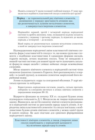 Назвіть елементи V групи головної і побічної підгруп. У чому про
являється подібність властивостей сполук елементів цієї групи?
Порівняйте перший, третій і четвертий періоди періодичної
системи та зробіть висновок, чому, незважаючи на різну кількість
елементів у першому і третьому періодах, їх відносять до малих
періодів, а четвертий — до великих.
Який період не розпочинається лужним металічним елементом,
а який не завершується інертним елементом?
Підтвердженням періодичної зміни властивостей хімічних еле
ментів, форм і властивостей їх сполук є те, що кожна група має еле
менти з подібними властивостями й однаковою формою оксидів,
гідратів оксидів, летких водневих сполук. Тому не випадково в
нижній частині системи для кожної групи часто зазначають загаль
ні формули вищих оксидів і летких водневих сполук неметалічних
елементів.
Місце кожного хімічного елемента в періодичній системі чітко
визначене (виняток становить Гідроген, його розташовують і в пер
шій, і в сьомій групах), за кожним елементом закріплений його по
рядковий номер.
Атоми складаються з ядра та електронної оболонки. У ядрі міс
тяться протони та нейтрони.
Користуючись періодичною системою, укажіть, скільки протонів,
нейтронів та електронів міститься в атомах хімічних елементів з
порядковими номерами 30 і 31.
Відкриття фізиками на початку ХХ ст. складної будови атома
підтвердило геніальність Д. І. Менделєєва як творця періодичного
закону. Виявилося, що всі без винятку хімічні елементи розташова
ні в періодичній системі за зростанням заряду ядер їх атомів. А пе
ріодична зміна властивостей елементів і їх сполук пов’язана з особ
ливостями будови атомів хімічних елементів у межах однієї групи
й одного періоду. Це дало підстави для сучасного формулювання
періодичного закону.
13
Період — це горизонтальний ряд хімічних елементів,
розміщених у порядку зростання їх атомних мас,
що розпочинається лужним металічним елементом,
а завершується інертним елементом.
Властивості хімічних елементів, а також утворених ними
сполук перебувають у періодичній залежності
від величини зарядів ядер їх атомів.
 