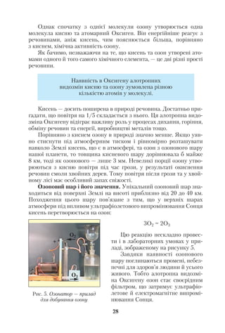 Однак спочатку з однієї молекули озону утворюється одна
молекула кисню та атомарний Оксиген. Він енергійніше реагує з
речовинами, аніж кисень, чим пояснюється більша, порівняно
з киснем, хімічна активність озону.
Як бачимо, незважаючи на те, що кисень та озон утворені ато
мами одного й того самого хімічного елемента, — це дві різні прості
речовини.
Кисень — досить поширена в природі речовина. Достатньо при
гадати, що повітря на 1/5 складається з нього. Ця алотропна видо
зміна Оксигену відіграє важливу роль у процесах дихання, горіння,
обміну речовин та енергії, виробництві металів тощо.
Порівняно з киснем озону в природі значно менше. Якщо уяв
но стиснути під атмосферним тиском і рівномірно розташувати
навколо Землі кисень, що є в атмосфері, та озон з озонового шару
нашої планети, то товщина кисневого шару дорівнювала б майже
8 км, тоді як озонового — лише 3 мм. Невеликі порції озону утво
рюються з кисню повітря під час грози, у результаті окиснення
речовин смоли хвойних дерев. Тому повітря після грози та у хвой
ному лісі має особливий запах свіжості.
Озоновий шар і його значення. Унікальний озоновий шар зна
ходиться від поверхні Землі на висоті приблизно від 20 до 40 км.
Походження цього шару пов’язане з тим, що у верхніх шарах
атмосфери під впливом ультрафіолетового випромінювання Сонця
кисень перетворюється на озон:
3О2 = 2О3
Цю реакцію нескладно провес
ти і в лабораторних умовах у при
ладі, зображеному на рисунку 5.
Завдяки наявності озонового
шару поглинаються промені, небез
печні для здоров’я людини й усього
живого. Тобто алотропна видозмі
на Оксигену озон стає своєрідним
фільтром, що затримує ультрафіо
летове й електромагнітне випромі
нювання Сонця.
28
Наявність в Оксигену алотропних
видозмін кисню та озону зумовлена різною
кількістю атомів у молекулі.
Рис. 5. Озонатор — прилад
для добування озону
О3
О2
+
–
 