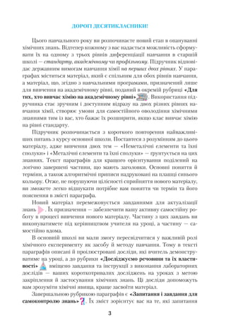 ДОРОГІ ДЕСЯТИКЛАСНИКИ!
Цього навчального року ви розпочинаєте новий етап в опануванні
хімічних знань. Відтепер кожному з вас надається можливість сформу
вати їх на одному з трьох рівнів диференціації навчання в старшій
школі — стандарту, академічному чи профільному. Підручник відпові
дає державним вимогам навчання хімії на перших двох рівнях. У пара
графах міститься матеріал, який є спільним для обох рівнів навчання,
а матеріал, що, згідно з навчальними програмами, призначений лише
для вивчення на академічному рівні, поданий в окремій рубриці «Для
тих, хто вивчає хімію на академічному рівні» . Використання під
ручника стає зручним і доступним відразу на двох різних рівнях на
вчання хімії, створює умови для самостійного оволодіння хімічними
знаннями тим із вас, хто бажає їх розширити, якщо клас вивчає хімію
на рівні стандарту.
Підручник розпочинається з короткого повторення найважливі
ших питань з курсу основної школи. Поставтеся з розумінням до цього
матеріалу, адже вивчення двох тем — «Неметалічні елементи та їхні
сполуки» і «Металічні елементи та їхні сполуки» — ґрунтується на цих
знаннях. Текст параграфів для кращого орієнтування поділений на
логічно завершені частини, що мають заголовки. Основні поняття й
терміни, а також алгоритмічні приписи надруковані на плашці синього
кольору. Отже, не порушуючи цілісності сприйняття нового матеріалу,
ви зможете легко відшукати потрібне вам поняття чи термін та його
пояснення в змісті параграфа.
Новий матеріал перемежовується завданнями для актуалізації
знань . Їх призначення — забезпечити вашу активну самостійну ро
боту в процесі вивчення нового матеріалу. Частину з цих завдань ви
виконуватимете під керівництвом учителя на уроці, а частину — са
мостійно вдома.
В основній школі ви мали змогу пересвідчитися у важливій ролі
хімічного експерименту як засобу й методу навчання. Тому в тексті
параграфів описані й проілюстровані досліди, які вчитель демонстру
ватиме на уроці, а до рубрики «Досліджуємо речовини та їх власти
вості» вміщено завдання та інструкції з виконання лабораторних
дослідів — ваших короткотривалих досліджень на уроках з метою
закріплення й застосування хімічних знань. Ці досліди допоможуть
вам зрозуміти хімічні явища, краще засвоїти матеріал.
Завершальною рубрикою параграфів є «Запитання і завдання для
самоконтролю знань» . Їх зміст зорієнтує вас на те, які запитання
3
 