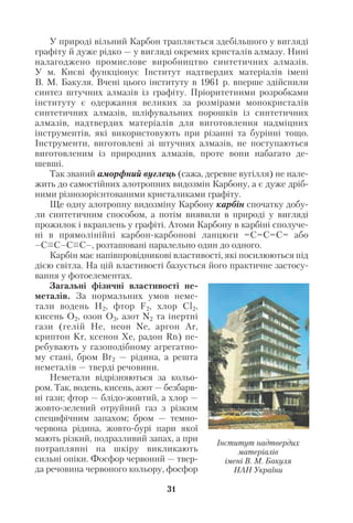 У природі вільний Карбон трапляється здебільшого у вигляді
графіту й дуже рідко — у вигляді окремих кристалів алмазу. Нині
налагоджено промислове виробництво синтетичних алмазів.
У м. Києві функціонує Інститут надтвердих матеріалів імені
В. М. Бакуля. Вчені цього інституту в 1961 р. вперше здійснили
синтез штучних алмазів із графіту. Пріоритетними розробками
інституту є одержання великих за розмірами монокристалів
синтетичних алмазів, шліфувальних порошків із синтетичних
алмазів, надтвердих матеріалів для виготовлення надміцних
інструментів, які використовують при різанні та бурінні тощо.
Інструменти, виготовлені зі штучних алмазів, не поступаються
виготовленим із природних алмазів, проте вони набагато де
шевші.
Так званий аморфний вуглець (сажа, деревне вугілля) не нале
жить до самостійних алотропних видозмін Карбону, а є дуже дріб
ними різнозорієнтованими кристаликами графіту.
Ще одну алотропну видозміну Карбону карбін спочатку добу
ли синтетичним способом, а потім виявили в природі у вигляді
прожилок і вкраплень у графіті. Атоми Карбону в карбіні сполуче
ні в прямолінійні карбон карбонові ланцюги =С=С=С= або
–С С–С С–, розташовані паралельно один до одного.
Карбін має напівпровідникові властивості, які посилюються під
дією світла. На цій властивості базується його практичне застосу
вання у фотоелементах.
Загальні фізичні властивості не
металів. За нормальних умов неме
тали водень Н2, фтор F2, хлор Cl2,
кисень O2, озон О3, азот N2 та інертні
гази (гелій He, неон Ne, аргон Ar,
криптон Kr, ксенон Xe, радон Rn) пе
ребувають у газоподібному агрегатно
му стані, бром Вr2 — рідина, а решта
неметалів — тверді речовини.
Неметали відрізняються за кольо
ром. Так, водень, кисень, азот — безбарв
ні гази; фтор — блідо жовтий, а хлор —
жовто зелений отруйний газ з різким
специфічним запахом; бром — темно
червона рідина, жовто бурі пари якої
мають різкий, подразливий запах, а при
потраплянні на шкіру викликають
сильні опіки. Фосфор червоний — твер
да речовина червоного кольору, фосфор
31
Інститут надтвердих
матеріалів
імені В. М. Бакуля
НАН України
 